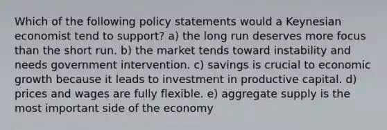 Which of the following policy statements would a Keynesian economist tend to support? a) the long run deserves more focus than the short run. b) the market tends toward instability and needs government intervention. c) savings is crucial to economic growth because it leads to investment in productive capital. d) prices and wages are fully flexible. e) aggregate supply is the most important side of the economy