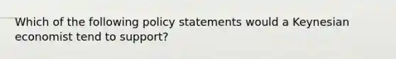 Which of the following policy statements would a Keynesian economist tend to support?