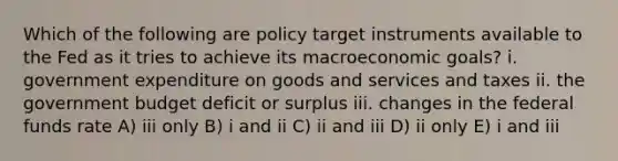 Which of the following are policy target instruments available to the Fed as it tries to achieve its macroeconomic goals? i. government expenditure on goods and services and taxes ii. the government budget deficit or surplus iii. changes in the federal funds rate A) iii only B) i and ii C) ii and iii D) ii only E) i and iii