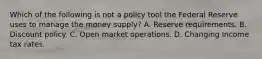 Which of the following is not a policy tool the Federal Reserve uses to manage the money​ supply? A. Reserve requirements. B. Discount policy. C. Open market operations. D. Changing Income tax rates.