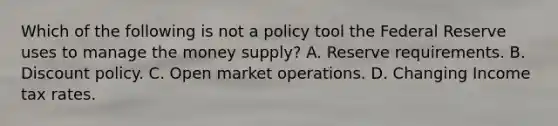 Which of the following is not a policy tool the Federal Reserve uses to manage the money​ supply? A. Reserve requirements. B. Discount policy. C. Open market operations. D. Changing Income tax rates.