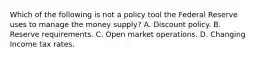 Which of the following is not a policy tool the Federal Reserve uses to manage the money​ supply? A. Discount policy. B. Reserve requirements. C. Open market operations. D. Changing Income tax rates.