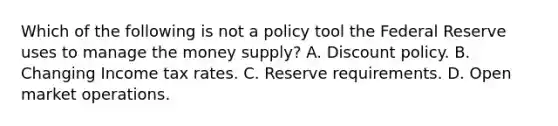 Which of the following is not a policy tool the Federal Reserve uses to manage the money​ supply? A. Discount policy. B. Changing Income tax rates. C. Reserve requirements. D. Open market operations.