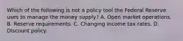 Which of the following is not a policy tool the Federal Reserve uses to manage the money​ supply? A. Open market operations. B. Reserve requirements. C. Changing Income tax rates. D. Discount policy.