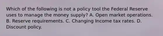 Which of the following is not a policy tool the Federal Reserve uses to manage the money​ supply? A. Open market operations. B. Reserve requirements. C. Changing Income tax rates. D. Discount policy.