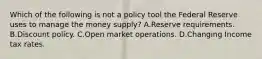 Which of the following is not a policy tool the Federal Reserve uses to manage the money​ supply? A.Reserve requirements. B.Discount policy. C.Open market operations. D.Changing Income tax rates.