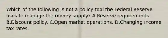 Which of the following is not a policy tool the Federal Reserve uses to manage the money​ supply? A.Reserve requirements. B.Discount policy. C.Open market operations. D.Changing Income tax rates.