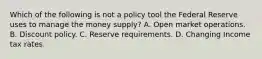 Which of the following is not a policy tool the Federal Reserve uses to manage the money​ supply? A. Open market operations. B. Discount policy. C. Reserve requirements. D. Changing Income tax rates.