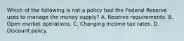 Which of the following is not a policy tool the Federal Reserve uses to manage the money​ supply? A. Reserve requirements. B. Open market operations. C. Changing Income tax rates. D. Discount policy.