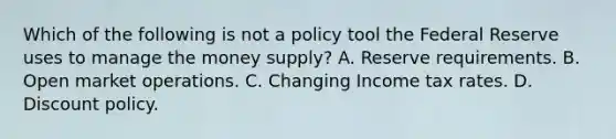 Which of the following is not a policy tool the Federal Reserve uses to manage the money​ supply? A. Reserve requirements. B. Open market operations. C. Changing Income tax rates. D. Discount policy.