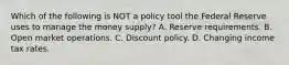 Which of the following is NOT a policy tool the Federal Reserve uses to manage the money​ supply? A. Reserve requirements. B. Open market operations. C. Discount policy. D. Changing income tax rates.