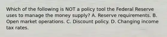 Which of the following is NOT a policy tool the Federal Reserve uses to manage the money​ supply? A. Reserve requirements. B. Open market operations. C. Discount policy. D. Changing income tax rates.