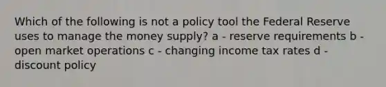 Which of the following is not a policy tool the Federal Reserve uses to manage the money supply? a - reserve requirements b - open market operations c - changing income tax rates d - discount policy