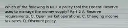 Which of the following is NOT a policy tool the Federal Reserve uses to manage the money​ supply? Part 2 A. Reserve requirements. B. Open market operations. C. Changing income tax rates. D. Discount policy.