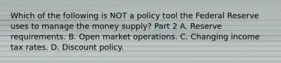 Which of the following is NOT a policy tool the Federal Reserve uses to manage the money​ supply? Part 2 A. Reserve requirements. B. Open market operations. C. Changing income tax rates. D. Discount policy.