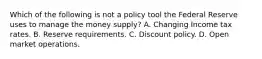 Which of the following is not a policy tool the Federal Reserve uses to manage the money​ supply? A. Changing Income tax rates. B. Reserve requirements. C. Discount policy. D. Open market operations.