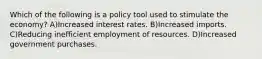 Which of the following is a policy tool used to stimulate the economy? A)Increased interest rates. B)Increased imports. C)Reducing inefficient employment of resources. D)Increased government purchases.