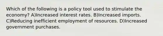 Which of the following is a policy tool used to stimulate the economy? A)Increased interest rates. B)Increased imports. C)Reducing inefficient employment of resources. D)Increased government purchases.