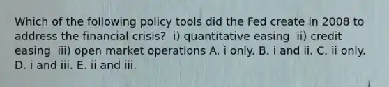 Which of the following policy tools did the Fed create in 2008 to address the financial​ crisis? ​ i) quantitative easing ​ ii) credit easing ​ iii) open market operations A. i only. B. i and ii. C. ii only. D. i and iii. E. ii and iii.