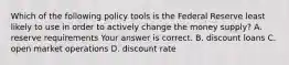 Which of the following policy tools is the Federal Reserve least likely to use in order to actively change the money​ supply? A. reserve requirements Your answer is correct. B. discount loans C. open market operations D. discount rate