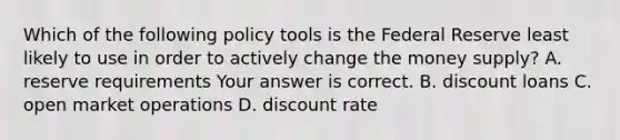 Which of the following policy tools is the Federal Reserve least likely to use in order to actively change the money​ supply? A. reserve requirements Your answer is correct. B. discount loans C. open market operations D. discount rate