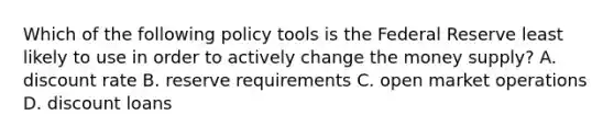 Which of the following policy tools is the Federal Reserve least likely to use in order to actively change the money​ supply? A. discount rate B. reserve requirements C. open market operations D. discount loans