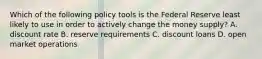 Which of the following policy tools is the Federal Reserve least likely to use in order to actively change the money​ supply? A. discount rate B. reserve requirements C. discount loans D. open market operations