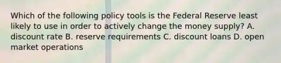 Which of the following policy tools is the Federal Reserve least likely to use in order to actively change the money​ supply? A. discount rate B. reserve requirements C. discount loans D. open market operations