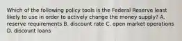 Which of the following policy tools is the Federal Reserve least likely to use in order to actively change the money​ supply? A. reserve requirements B. discount rate C. open market operations D. discount loans