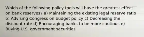 Which of the following policy tools will have the greatest effect on bank reserves? a) Maintaining the existing legal reserve ratio b) Advising Congress on budget policy c) Decreasing the discount rate d) Encouraging banks to be more cautious e) Buying U.S. government securities