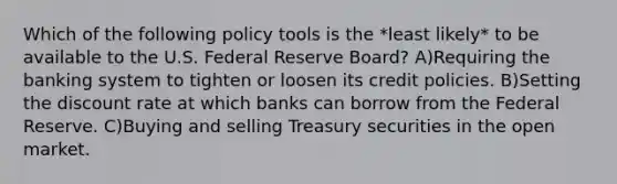 Which of the following policy tools is the *least likely* to be available to the U.S. Federal Reserve Board? A)Requiring the banking system to tighten or loosen its credit policies. B)Setting the discount rate at which banks can borrow from the Federal Reserve. C)Buying and selling Treasury securities in the open market.