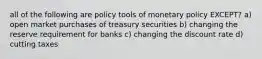 all of the following are policy tools of monetary policy EXCEPT? a) open market purchases of treasury securities b) changing the reserve requirement for banks c) changing the discount rate d) cutting taxes