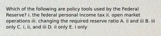 Which of the following are policy tools used by the Federal​ Reserve? i. the federal personal income tax ii. open market operations iii. changing the required reserve ratio A. ii and iii B. iii only C. ​i, ii, and iii D. ii only E. i only