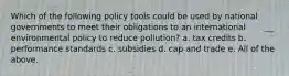 Which of the following policy tools could be used by national governments to meet their obligations to an international environmental policy to reduce pollution? a. tax credits b. performance standards c. subsidies d. cap and trade e. All of the above.