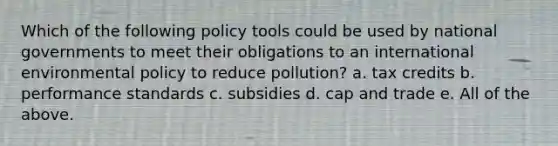 Which of the following policy tools could be used by national governments to meet their obligations to an international environmental policy to reduce pollution? a. tax credits b. performance standards c. subsidies d. cap and trade e. All of the above.