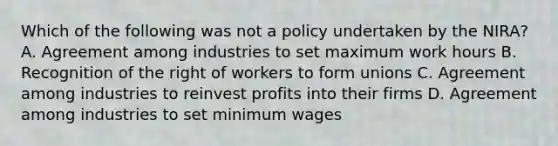 Which of the following was not a policy undertaken by the NIRA? A. Agreement among industries to set maximum work hours B. Recognition of the right of workers to form unions C. Agreement among industries to reinvest profits into their firms D. Agreement among industries to set minimum wages