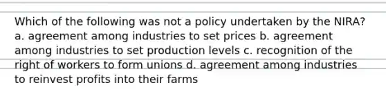 Which of the following was not a policy undertaken by the NIRA? a. agreement among industries to set prices b. agreement among industries to set production levels c. recognition of the right of workers to form unions d. agreement among industries to reinvest profits into their farms