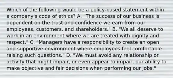 Which of the following would be a policy-based statement within a company's code of ethics? A. "The success of our business is dependent on the trust and confidence we earn from our employees, customers, and shareholders." B. "We all deserve to work in an environment where we are treated with dignity and respect." C. "Managers have a responsibility to create an open and supportive environment where employees feel comfortable raising such questions." D. "We must avoid any relationship or activity that might impair, or even appear to impair, our ability to make objective and fair decisions when performing our jobs."