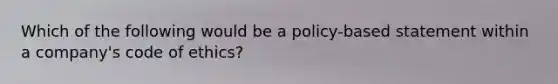 Which of the following would be a policy-based statement within a company's <a href='https://www.questionai.com/knowledge/kU0dRLRkkX-code-of-ethics' class='anchor-knowledge'>code of ethics</a>?