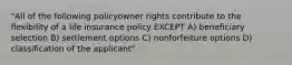 "All of the following policyowner rights contribute to the flexibility of a life insurance policy EXCEPT A) beneficiary selection B) settlement options C) nonforfeiture options D) classification of the applicant"