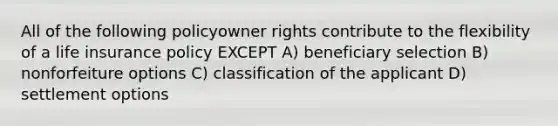 All of the following policyowner rights contribute to the flexibility of a life insurance policy EXCEPT A) beneficiary selection B) nonforfeiture options C) classification of the applicant D) settlement options