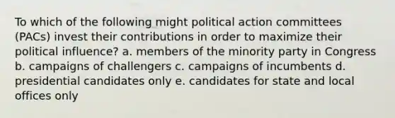 To which of the following might political action committees (PACs) invest their contributions in order to maximize their political influence? a. members of the minority party in Congress b. campaigns of challengers c. campaigns of incumbents d. presidential candidates only e. candidates for state and local offices only