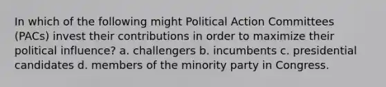 In which of the following might Political Action Committees (PACs) invest their contributions in order to maximize their political influence? a. challengers b. incumbents c. presidential candidates d. members of the minority party in Congress.