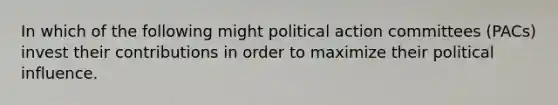 In which of the following might political action committees (PACs) invest their contributions in order to maximize their political influence.