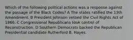 Which of the following political actions was a response against the passage of the Black Codes? A The states ratified the 13th Amendment. B President Johnson vetoed the Civil Rights Act of 1866. C Congressional Republicans took control of Reconstruction. D Southern Democrats backed the Republican Presidential candidate Rutherford B. Hayes.