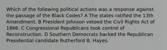 Which of the following political actions was a response against the passage of the Black Codes? A The states ratified the 13th Amendment. B President Johnson vetoed the Civil Rights Act of 1866. C Congressional Republicans took control of Reconstruction. D Southern Democrats backed the Republican Presidential candidate Rutherford B. Hayes.