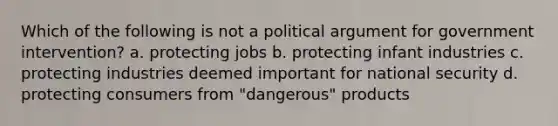 Which of the following is not a political argument for government intervention? a. protecting jobs b. protecting infant industries c. protecting industries deemed important for national security d. protecting consumers from "dangerous" products