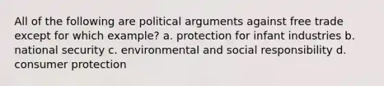 All of the following are political arguments against free trade except for which example? a. protection for infant industries b. national security c. environmental and social responsibility d. consumer protection