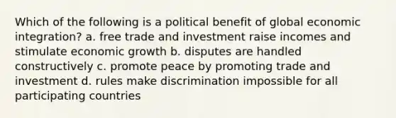 Which of the following is a political benefit of global economic integration? a. free trade and investment raise incomes and stimulate economic growth b. disputes are handled constructively c. promote peace by promoting trade and investment d. rules make discrimination impossible for all participating countries