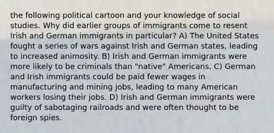 the following political cartoon and your knowledge of social studies. Why did earlier groups of immigrants come to resent Irish and German immigrants in particular? A) The United States fought a series of wars against Irish and German states, leading to increased animosity. B) Irish and German immigrants were more likely to be criminals than "native" Americans. C) German and Irish immigrants could be paid fewer wages in manufacturing and mining jobs, leading to many American workers losing their jobs. D) Irish and German immigrants were guilty of sabotaging railroads and were often thought to be foreign spies.